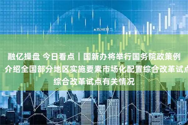融亿操盘 今日看点｜国新办将举行国务院政策例行吹风会，介绍全国部分地区实施要素市场化配置综合改革试点有关情况