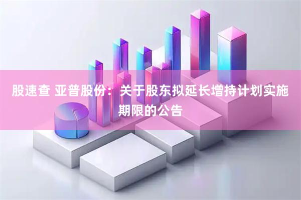 股速查 亚普股份：关于股东拟延长增持计划实施期限的公告