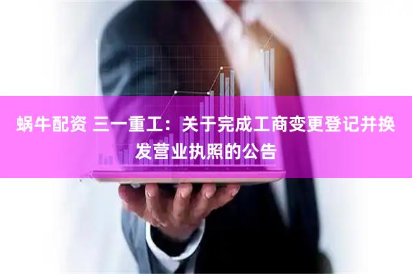 蜗牛配资 三一重工：关于完成工商变更登记并换发营业执照的公告