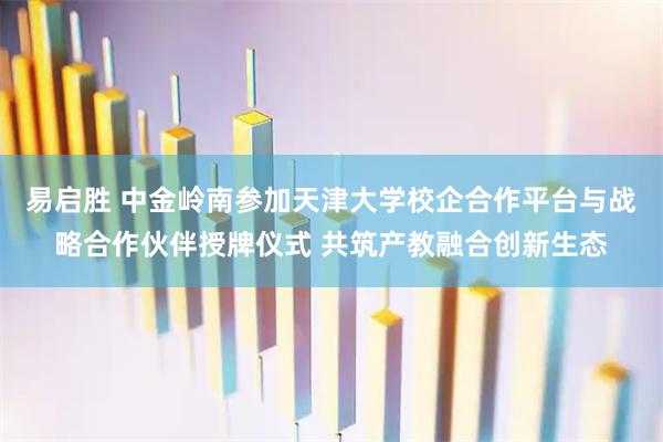 易启胜 中金岭南参加天津大学校企合作平台与战略合作伙伴授牌仪式 共筑产教融合创新生态