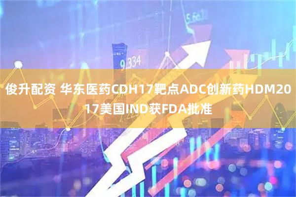 俊升配资 华东医药CDH17靶点ADC创新药HDM2017美国IND获FDA批准