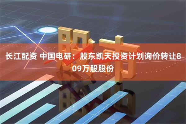 长江配资 中国电研：股东凯天投资计划询价转让809万股股份