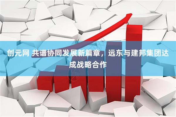 创元网 共谱协同发展新篇章，远东与建邦集团达成战略合作