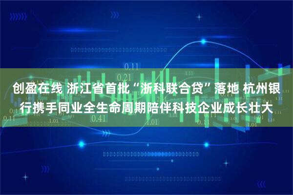 创盈在线 浙江省首批“浙科联合贷”落地 杭州银行携手同业全生命周期陪伴科技企业成长壮大