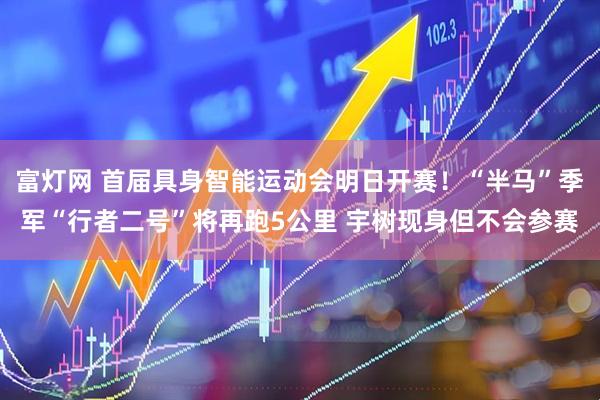 富灯网 首届具身智能运动会明日开赛！“半马”季军“行者二号”将再跑5公里 宇树现身但不会参赛