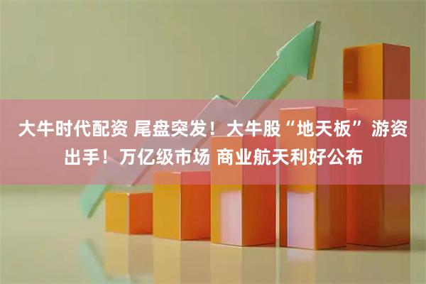 大牛时代配资 尾盘突发！大牛股“地天板” 游资出手！万亿级市场 商业航天利好公布