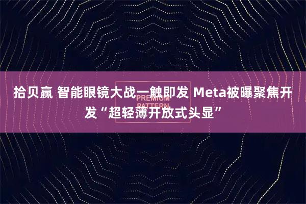 拾贝赢 智能眼镜大战一触即发 Meta被曝聚焦开发“超轻薄开放式头显”