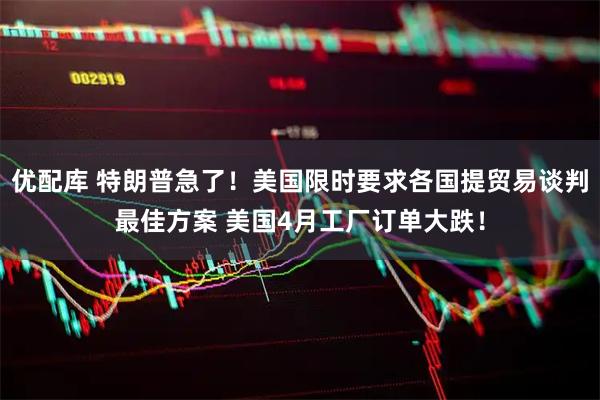 优配库 特朗普急了！美国限时要求各国提贸易谈判最佳方案 美国4月工厂订单大跌！