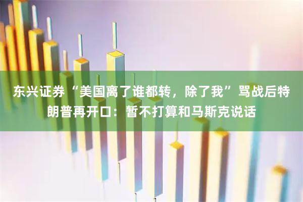 东兴证券 “美国离了谁都转，除了我” 骂战后特朗普再开口：暂不打算和马斯克说话