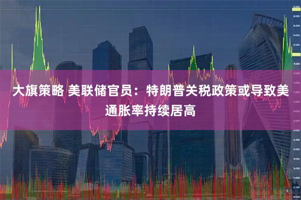 大旗策略 美联储官员：特朗普关税政策或导致美通胀率持续居高