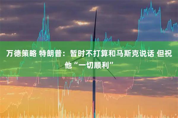 万德策略 特朗普：暂时不打算和马斯克说话 但祝他“一切顺利”