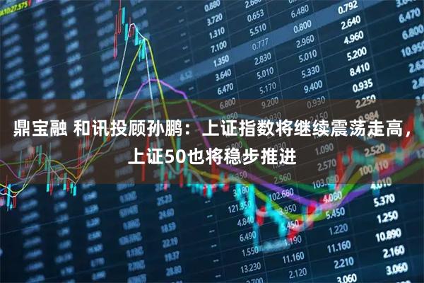 鼎宝融 和讯投顾孙鹏：上证指数将继续震荡走高，上证50也将稳步推进