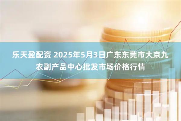 乐天盈配资 2025年5月3日广东东莞市大京九农副产品中心批发市场价格行情