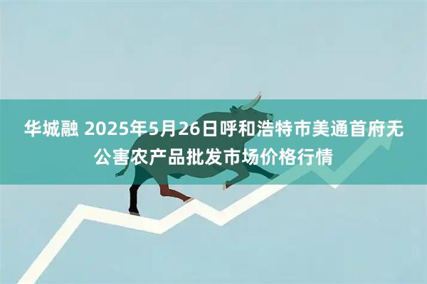 华城融 2025年5月26日呼和浩特市美通首府无公害农产品批发市场价格行情