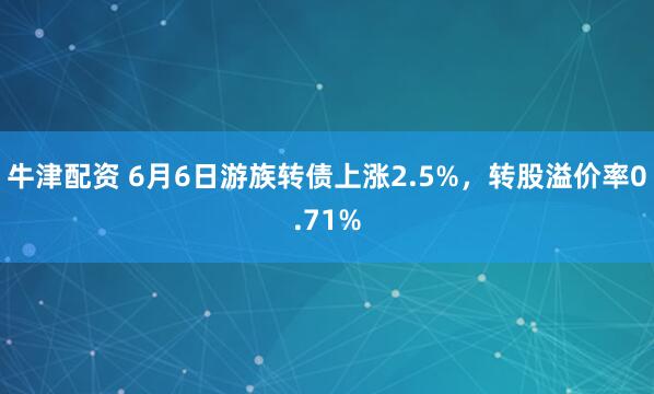 牛津配资 6月6日游族转债上涨2.5%，转股溢价率0.71%