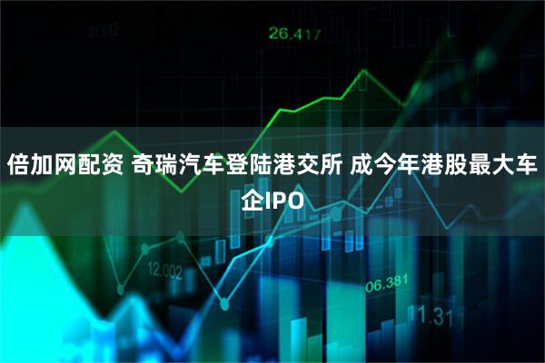 倍加网配资 奇瑞汽车登陆港交所 成今年港股最大车企IPO