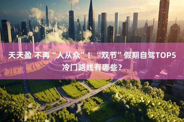 天天盈 不再“人从众”！“双节”假期自驾TOP5冷门路线有哪些？