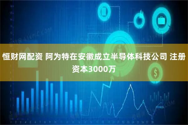 恒财网配资 阿为特在安徽成立半导体科技公司 注册资本3000万