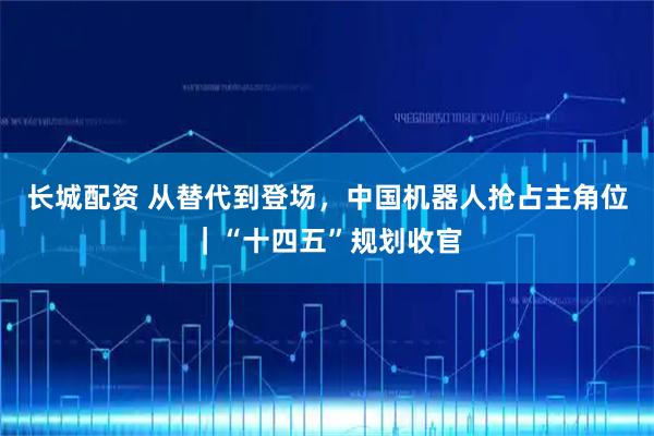 长城配资 从替代到登场，中国机器人抢占主角位｜“十四五”规划收官