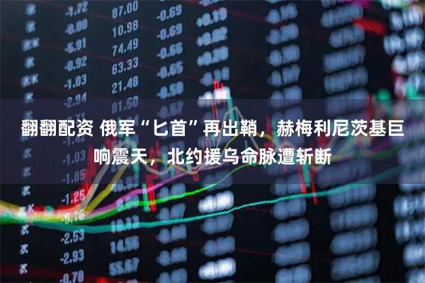 翻翻配资 俄军“匕首”再出鞘，赫梅利尼茨基巨响震天，北约援乌命脉遭斩断