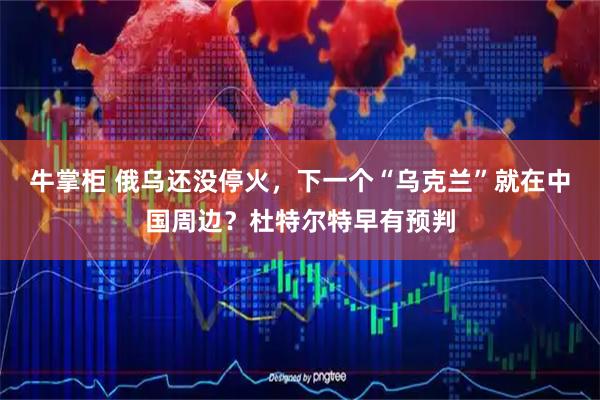 牛掌柜 俄乌还没停火，下一个“乌克兰”就在中国周边？杜特尔特早有预判
