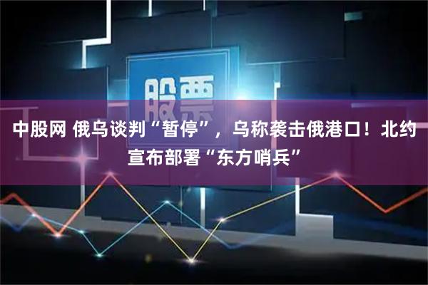 中股网 俄乌谈判“暂停”，乌称袭击俄港口！北约宣布部署“东方哨兵”
