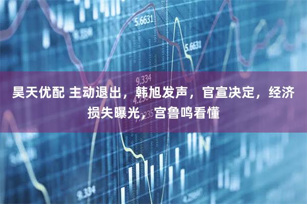 昊天优配 主动退出，韩旭发声，官宣决定，经济损失曝光，宫鲁鸣看懂