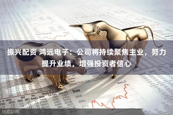 振兴配资 鸿远电子：公司将持续聚焦主业，努力提升业绩，增强投资者信心