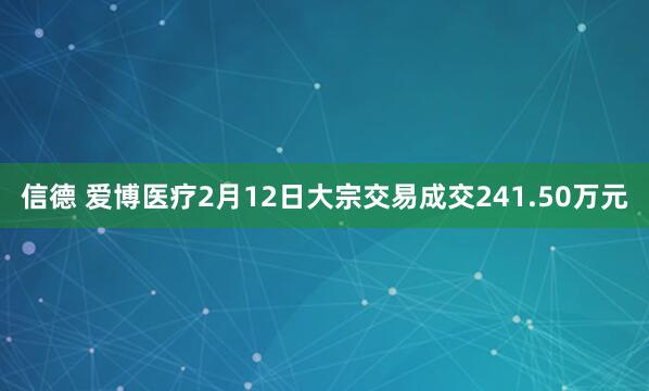 信德 爱博医疗2月12日大宗交易成交241.50万元