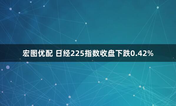 宏图优配 日经225指数收盘下跌0.42%