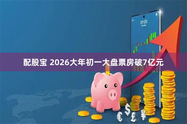 配股宝 2026大年初一大盘票房破7亿元