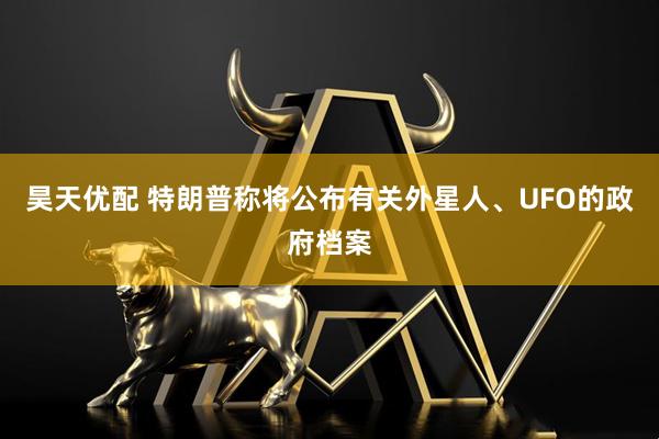 昊天优配 特朗普称将公布有关外星人、UFO的政府档案
