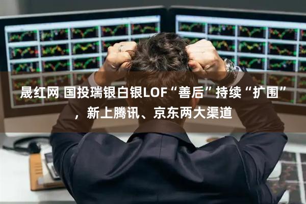 晟红网 国投瑞银白银LOF“善后”持续“扩围”,新上腾讯、京东两大渠道