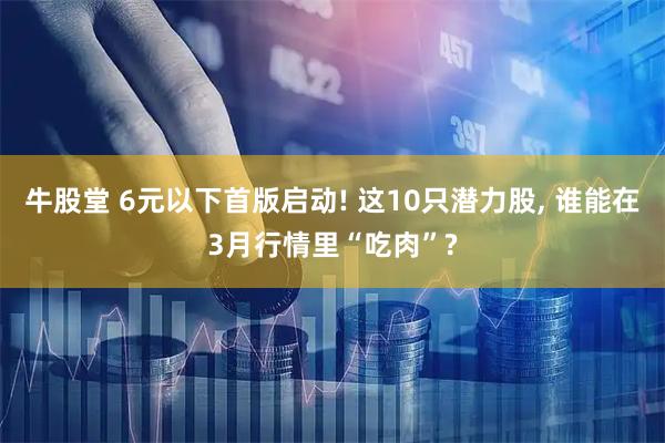 牛股堂 6元以下首版启动! 这10只潜力股, 谁能在3月行情里“吃肉”?