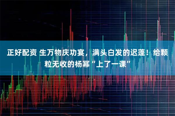正好配资 生万物庆功宴，满头白发的迟蓬！给颗粒无收的杨幂“上了一课”