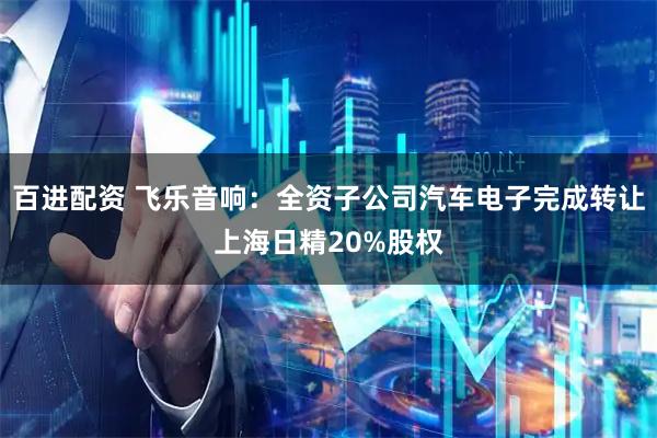 百进配资 飞乐音响：全资子公司汽车电子完成转让上海日精20%股权