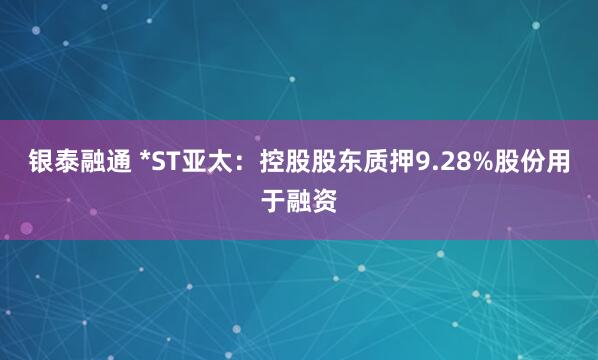 银泰融通 *ST亚太：控股股东质押9.28%股份用于融资