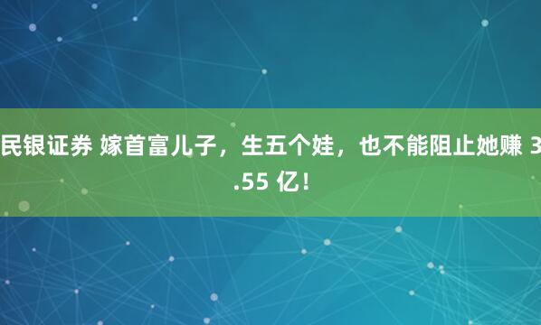 民银证券 嫁首富儿子，生五个娃，也不能阻止她赚 3.55 亿！